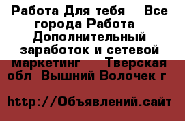 Работа Для тебя  - Все города Работа » Дополнительный заработок и сетевой маркетинг   . Тверская обл.,Вышний Волочек г.